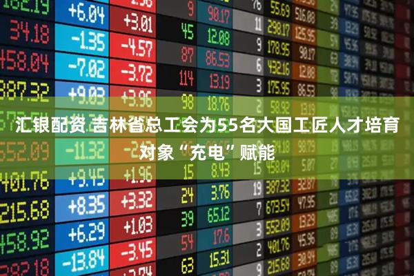 汇银配资 吉林省总工会为55名大国工匠人才培育对象“充电”赋能