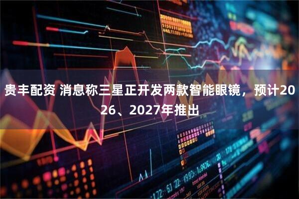 贵丰配资 消息称三星正开发两款智能眼镜，预计2026、2027年推出