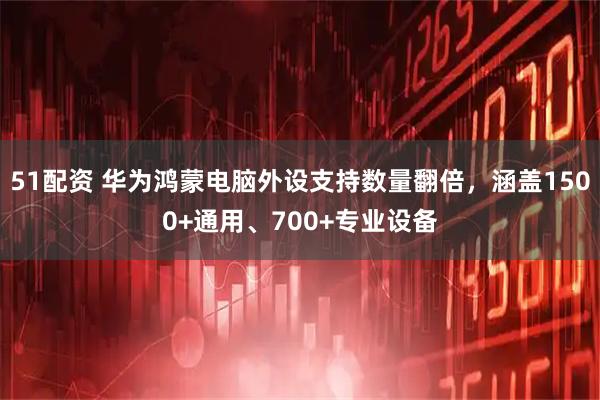 51配资 华为鸿蒙电脑外设支持数量翻倍，涵盖1500+通用、700+专业设备