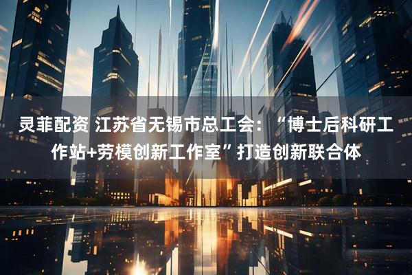 灵菲配资 江苏省无锡市总工会:“博士后科研工作站+劳模创新工作室”打造创新联合体