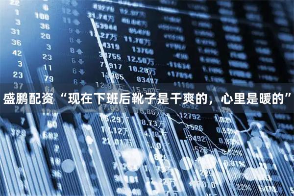 盛鹏配资 “现在下班后靴子是干爽的,心里是暖的”