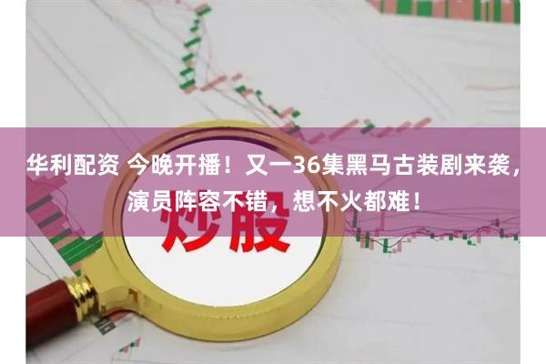 华利配资 今晚开播！又一36集黑马古装剧来袭，演员阵容不错，想不火都难！