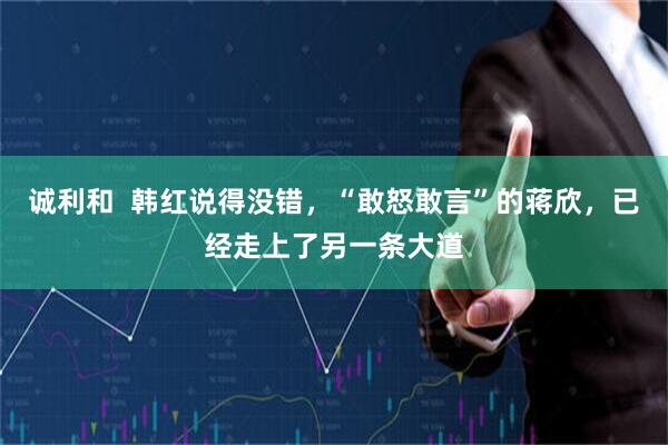 诚利和  韩红说得没错，“敢怒敢言”的蒋欣，已经走上了另一条大道