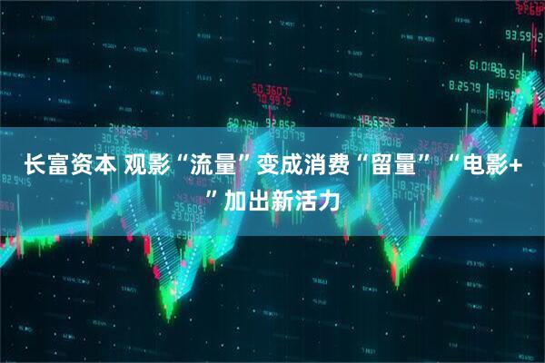 长富资本 观影“流量”变成消费“留量” “电影+”加出新活力