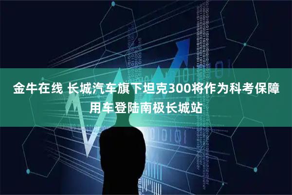 金牛在线 长城汽车旗下坦克300将作为科考保障用车登陆南极长城站