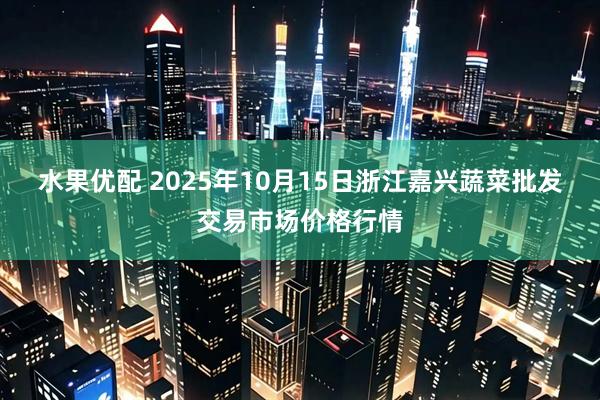 水果优配 2025年10月15日浙江嘉兴蔬菜批发交易市场价格行情
