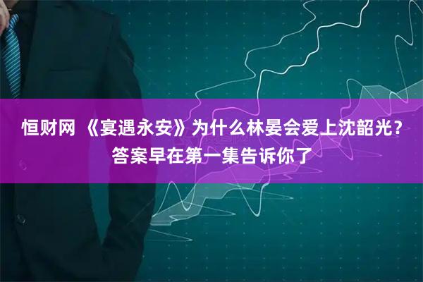 恒财网 《宴遇永安》为什么林晏会爱上沈韶光？答案早在第一集告诉你了