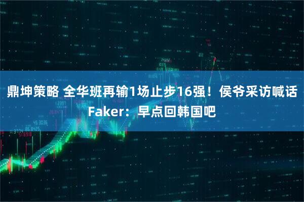 鼎坤策略 全华班再输1场止步16强！侯爷采访喊话Faker：早点回韩国吧
