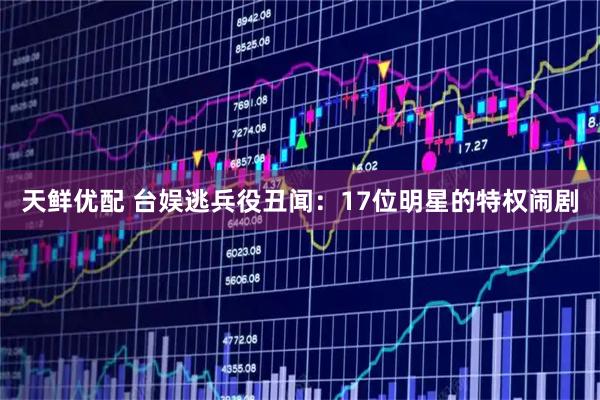 天鲜优配 台娱逃兵役丑闻：17位明星的特权闹剧