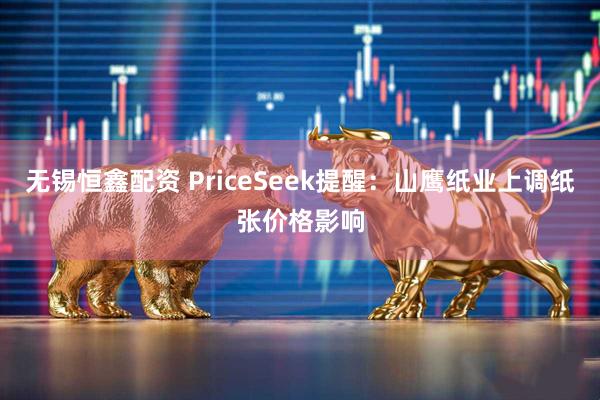无锡恒鑫配资 PriceSeek提醒：山鹰纸业上调纸张价格影响