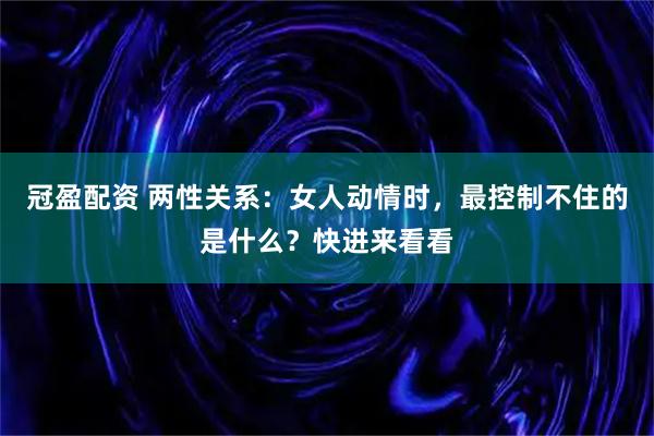 冠盈配资 两性关系：女人动情时，最控制不住的是什么？快进来看看