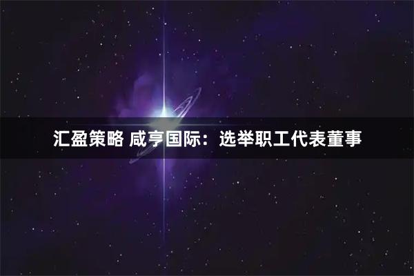 汇盈策略 咸亨国际：选举职工代表董事
