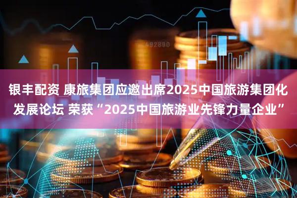 银丰配资 康旅集团应邀出席2025中国旅游集团化发展论坛 荣获“2025中国旅游业先锋力量企业”