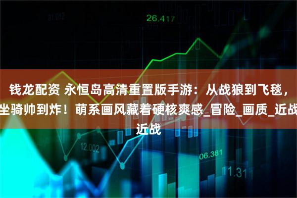 钱龙配资 永恒岛高清重置版手游:从战狼到飞毯,坐骑帅到炸!萌系画风藏着硬核爽感_冒险_画质_近战