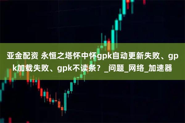 亚金配资 永恒之塔怀中怀gpk自动更新失败、gpk加载失败、gpk不读条？_问题_网络_加速器