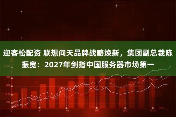 迎客松配资 联想问天品牌战略焕新，集团副总裁陈振宽：2027年剑指中国服务器市场第一