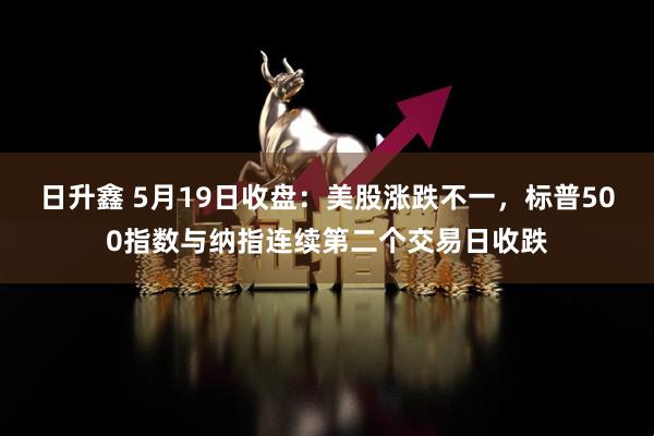 日升鑫 5月19日收盘：美股涨跌不一，标普500指数与纳指连续第二个交易日收跌